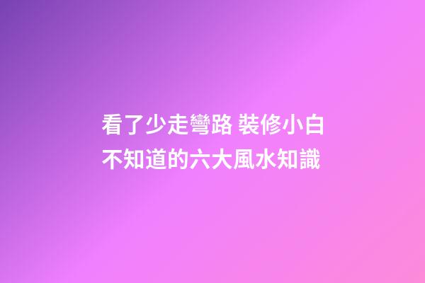 看了少走彎路 裝修小白不知道的六大風水知識